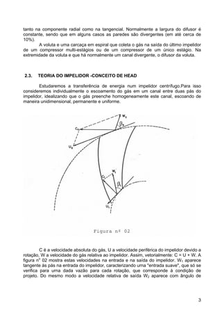 3
tanto na componente radial como na tangencial. Normalmente a largura do difusor é
constante, sendo que em alguns casos as paredes são divergentes (em até cerca de
10%).
A voluta e uma carcaça em espiral que coleta o gás na saída do último impelidor
de um compressor multi-estágios ou de um compressor de um único estágio. Na
extremidade da voluta e que há normalmente um canal divergente, o difusor da voluta.
2.3. TEORIA DO IMPELIDOR -CONCEITO DE HEAD
Estudaremos a transferência de energia num impelidor centrífugo.Para isso
consideremos individualmente o escoamento do gás em um canal entre duas pás do
impelidor, idealizando que o gás preenche homogeneamente este canal, escoando de
maneira unidimensional, permanente e uniforme.
C é a velocidade absoluta do gás, U a velocidade periférica do impelidor devido a
rotação, W a velocidade do gás relativa ao impelidor. Assim, vetorialmente: C = U + W. A
figura no
02 mostra estas velocidades na entrada e na saída do impelidor. W1 aparece
tangente às pás na entrada do impelidor, caracterizando urna "entrada suave", que só se
verifica para urna dada vazão para cada rotação, que corresponde à condição de
projeto. Do mesmo modo a velocidade relativa de saída W2 aparece com ângulo de
 