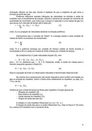 4
inclinação idêntico ao das pás, devido à hipótese de que a trajetória do gás toma o
formato do perfil das pás.
Podemos relacionar aqueles triângulos de velocidade na entrada e saída do
impelidor com a transferência de energia. Usando o teorema de variação do momento da
quantidade de movimento, que indica que o torque (τ) aplicado a urna massa de gás (m)
que escoa num intervalo de tempo (∆t) é dado por:
τ = m . (r2 . Cu2 – r1 . Cu1) (1)
∆t
onde, Cu é a projeção da velocidade absoluta na direção periférica.
Introduzimos aqui o conceito de "Head": é a energia cedida a cada unidade de
massa do fluido no processo de compressão.
H = N (2)
M
onde, N é a potência (energia por unidade de tempo) cedida ao fluido durante a
compressão e M e a vazão em massa do fluido (massa por unidade de tempo).
Se multiplicarmos (1) pela velocidade angular (Ω), vem:
τ . Ω = M . ( U2 . Cu2 – U1. Cu1.) (3)
pois r . Ω = U. Sabemos que τ . Ω. = N. Passando, então, a vazão em massa para o
membro esquerdo aparece o Head (H):
H = U2 . Cu2 – U1. Cu1 (4)
Esta é a equação de Euler e o Head assim calculado é denominado Head de Euler.
Na maioria dos compressores não existe dispositivo para conferir pré-rotação ao
gás na entrada do impelidor. Assim o fluido entra radialmente no impelidor, ou seja, Cu1
= O e, de (4):
H = U2 . Cu2 (5)
Verifica-se que o Head fornecido ao fluido pelo impelidor é função apenas de:
− Rotação do impelidor (Ω)
− Raio externo do impelidor (r2)
− Vazão através do impelidor (V2)
− Ângulo de saída das pás (β2)
A rotação e o raio impelidor influenciam U2 ( U2 = Ω . r2 ).
O ângulo de saída das pás e a vazão influenciam Cu2. Veja na fiqura no
03 como
Cu2 cresce (e H também) com o aumento de β2.
 
