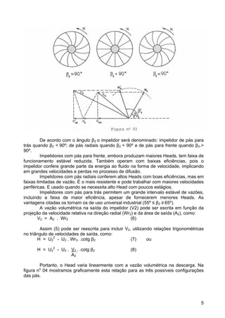 5
De acordo com o ângulo β2 o impelidor será denominado: impelidor de pás para
trás quando β2 < 90º; de pás radiais quando β2 = 90º e de pás para frente quando β2.>
90º.
Impelidores com pás para frente, embora produzam maiores Heads, tem faixa de
funcionamento estável reduzida. Também operam com baixas eficiências, pois o
impelidor confere grande parte da energia ao fluido na forma de velocidade, implicando
em grandes velocidades e perdas no processo de difusão.
Impelidores com pás radiais conferem altos Heads com boas eficiências, mas em
faixas limitadas de vazão. É o mais resistente e pode trabalhar com maiores velocidades
periféricas. E usado quando se necessita alto Head com poucos estágios.
Impelidores com pás para trás permitem um grande intervalo estável de vazões,
incluindo a faixa de maior eficiência, apesar de fornecerem menores Heads. As
vantagens citadas os tornam os de uso universal industrial (55º ≤ β2 ≥ 65º).
A vazão volumétrica na saída do impelidor (V2) pode ser escrita em função da
projeção da velocidade relativa na direção radial (Wr2) e da área de saída (A2), como:
V2 = A2 . Wr2 (6)
Assim (5) pode ser reescrita para incluir V2, utilizando relações trigonométricas
no triângulo de velocidades de saída, como:
H = U2
2
- U2 . Wr2. .cotg β2 (7) ou
H = U2
2
- U2 . V2 . .cotg β2 (8)
A2
Portanto, o Head varia linearmente com a vazão volumétrica na descarga. Na
figura no
04 mostramos graficamente esta relação para as três possíveis configurações
das pás.
 
