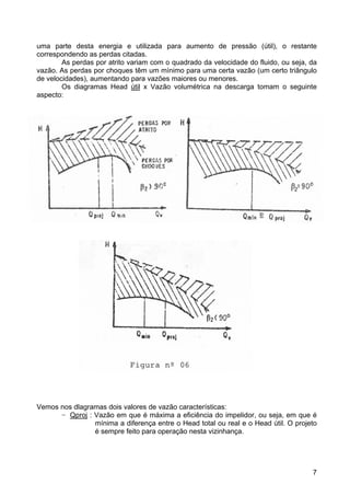 7
uma parte desta energia e utilizada para aumento de pressão (útil), o restante
correspondendo as perdas citadas.
As perdas por atrito variam com o quadrado da velocidade do fluido, ou seja, da
vazão. As perdas por choques têm um mínimo para uma certa vazão (um certo triângulo
de velocidades), aumentando para vazões maiores ou menores.
Os diagramas Head útil x Vazão volumétrica na descarga tomam o seguinte
aspecto:
Vemos nos dlagramas dois valores de vazão características:
− Qproj : Vazão em que é máxima a eficiência do impelidor, ou seja, em que é
mínima a diferença entre o Head total ou real e o Head útil. O projeto
é sempre feito para operação nesta vizinhança.
 