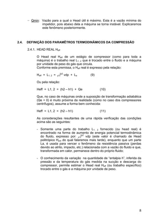 8
− Qmin: Vazão para a qual o Head útil é máximo. Esta é a vazão mínima do
impelidor, pois abaixo dela a máquina se torna instável. Explicaremos
este fenômeno posteriormente.
2.4. DEFINIÇÃO DOS PARAMÊTROS TERMODINÂMICOS DA COMPRESSÃO
2.4.1. HEAD REAL Heff
O Head real Heff de um estágio de compressor (como para toda a
máquina) é o trabalho real L1, 2 que é trocado entre o fluido e a máquina
por unidade de peso do gás que circula.
Conforme esta premissa, o Heff real é expresso pela relação:
Heff = L1, 2 = p1∫p2
vdp + La (9)
Ou pela relação:
Heff = L1, 2 = (h2 – h1) + Qe (10)
Que, no caso de máquinas onde a suposição de transformação adiabática
(Qe = 0) é muito próxima da realidade (como no caso dos compressores
centrífugos), assume a forma bem conhecida:
Heff = L1, 2 = (h2 – h1) (11)
As considerações resultantes de uma rápida verificação das condições
acima são as seguintes:
- Somente uma parte do trabalho L1, 2 fornecido (ou head real) é
encontrado na forma de aumento de energia potencial termodinâmica
do fluido, expresso por: p1∫p2
vdp (este valor é chamado de Head
politrópico Hpol do qual falaremos mais tarde), enquanto que um parte
La, é usada para vencer o fenômeno da resistência passiva (perdas
devido ao atrito, impacto, etc.) relacionada com a vazão do fluido e que,
transformada em calor, permanece dentro do próprio fluido;
- O conhecimento da variação na quantidade de “entalpia h”, inferida da
pressão e da temperatura do gás medida na sucção e descarga do
compressor, permite estimar o Head real Heff (ou trabalho específico)
trocado entre o gás e a máquina por unidade de peso.
 