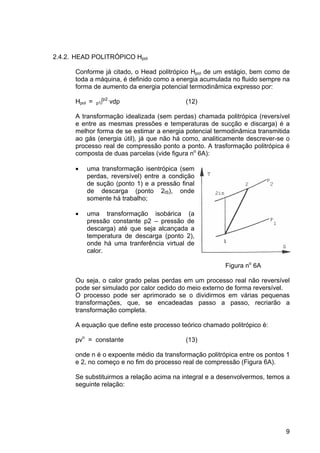 9
2.4.2. HEAD POLITRÓPICO Hpol
Conforme já citado, o Head politrópico Hpol de um estágio, bem como de
toda a máquina, é definido como a energia acumulada no fluido sempre na
forma de aumento da energia potencial termodinâmica expresso por:
Hpol = p1∫p2
vdp (12)
A transformação idealizada (sem perdas) chamada politrópica (reversível
e entre as mesmas pressões e temperaturas de sucção e discarga) é a
melhor forma de se estimar a energia potencial termodinâmica transmitida
ao gás (energia útil), já que não há como, analiticamente descrever-se o
processo real de compressão ponto a ponto. A trasformação politrópica é
composta de duas parcelas (vide figura no
6A):
• uma transformação isentrópica (sem
perdas, reversível) entre a condição
de sução (ponto 1) e a pressão final
de descarga (ponto 2IS), onde
somente há trabalho;
• uma transformação isobárica (a
pressão constante p2 – pressão de
descarga) até que seja alcançada a
temperatura de descarga (ponto 2),
onde há uma tranferência virtual de
calor.
Figura no
6A
Ou seja, o calor grado pelas perdas em um processo real não reversível
pode ser simulado por calor cedido do meio externo de forma reversível.
O processo pode ser aprimorado se o dividirmos em várias pequenas
transformações, que, se encadeadas passo a passo, recriarão a
transformação completa.
A equação que define este processo teórico chamado politrópico é:
pvn
= constante (13)
onde n é o expoente médio da transformação politrópica entre os pontos 1
e 2, no começo e no fim do processo real de compressão (Figura 6A).
Se substituirmos a relação acima na integral e a desenvolvermos, temos a
seguinte relação:
 