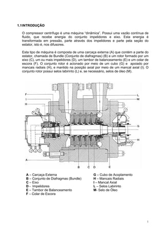 1
1.1INTRODUÇÃO
O compressor centrífugo é uma máquina “dinâmica”. Possui uma vazão contínua de
fluido, que recebe energia do conjunto impelidores e eixo. Esta energia é
transformada em pressão, parte através dos impelidores e parte pela seção do
estator, isto é, nos difusores.
Esta tipo de máquina é composta de uma carcaça externa (A) que contém a parte do
estator, chamada de Bundle (Conjunto de diafragmas) (B) e um rotor formado por um
eixo (C), um ou mais impelidores (D), um tambor de balanceamento (E) e um colar de
escora (F). O conjunto rotor é acionado por meio de um cubo (G) e apoiado por
mancais radiais (H), e mantido na posição axial por meio de um mancal axial (I). O
conjunto rotor possui selos labirinto (L) e, se necessário, selos de óleo (M).
A – Carcaça Externa G – Cubo de Acoplamento
B – Conjunto de Diafragmas (Bundle) H – Mancais Radiais
C – Eixo I – Mancal Axial
D - Impelidores L – Selos Labirinto
E – Tambor de Balanceamento M- Selo de Óleo
F – Colar de Escora
 