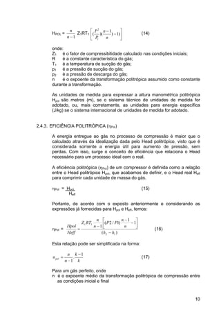 10
HPOL =
1−n
n
Z1RT1 ⎥
⎦
⎤
⎢
⎣
⎡
−
−
)1)
1
)((
1
2
n
n
P
P
(14)
onde:
Z1 é o fator de compressibilidade calculado nas condições iniciais;
R é a constante característica do gás;
T1 é a temperatura de sucção do gás;
p1 é a pressão de sucção do gás;
p2 é a pressão de descarga do gás;
n é o expoente da transformação politrópica assumido como constante
durante a transformação.
As unidades de medida para expressar a altura manométrica politrópica
Hpol são metros (m), se o sistema técnico de unidades de medida for
adotado, ou, mais corretamente, as unidades para energia específica
(J/kg) se o sistema internacional de unidades de medida for adotado.
2.4.3. EFICIÊNCIA POLITRÓPICA (ηPol)
A energia entregue ao gás no processo de compressão é maior que o
calculado através da idealização dada pelo Head politrópico, visto que é
considerada somente a energia útil para aumento de pressão, sem
perdas. Com isso, surge o conceito de eficiência que relaciona o Head
necessário para um processo ideal com o real.
A eficiência politrópica (ηPol) de um compressor é definida como a relação
entre o Head politrópico Hpol, que acabamos de definir, e o Head real Heff
para comprimir cada unidade de massa do gás.
ηPol = Hpol (15)
Heff
Portanto, de acordo com o exposto anteriormente e considerando as
expressões já fornecidas para Hpol e Heff, temos:
ηPol =
)(
1
1
)1/2(
1
12
11
hh
n
n
PP
n
n
RTZ
Heff
Hpol
−
⎥
⎦
⎤
⎢
⎣
⎡
−
−
−
= (16)
Esta relação pode ser simplificada na forma:
k
k
n
n
npol
1
.
1
−
−
= (17)
Para um gás perfeito, onde
n é o expoente médio da transformação politrópica de compressão entre
as condições inicial e final
 