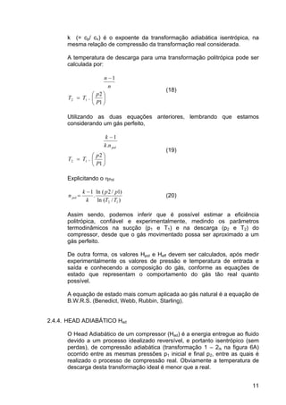 11
k (= cp/ cv) é o expoente da transformação adiabática isentrópica, na
mesma relação de compressão da transformação real considerada.
A temperatura de descarga para uma transformação politrópica pode ser
calculada por:
⎟
⎠
⎞
⎜
⎝
⎛
=
−
1
2
.
1
12
P
p
TT
n
n
(18)
Utilizando as duas equações anteriores, lembrando que estamos
considerando um gás perfeito,
⎟
⎠
⎞
⎜
⎝
⎛
=
−
1
2
.
.
1
12
P
p
TT
nk
k
pol
(19)
Explicitando o ηPol
)/(ln
)1/2(ln
.
1
12 TT
pp
k
k
n pol
−
= (20)
Assim sendo, podemos inferir que é possível estimar a eficiência
politrópica, confiável e experimentalmente, medindo os parâmetros
termodinâmicos na sucção (p1 e T1) e na descarga (p2 e T2) do
compressor, desde que o gás movimentado possa ser aproximado a um
gás perfeito.
De outra forma, os valores Hpol e Heff devem ser calculados, após medir
experimentalmente os valores de pressão e temperatura de entrada e
saída e conhecendo a composição do gás, conforme as equações de
estado que representam o comportamento do gás tão real quanto
possível.
A equação de estado mais comum aplicada ao gás natural é a equação de
B.W.R.S. (Benedict, Webb, Rubbin, Starling).
2.4.4. HEAD ADIABÁTICO Had
O Head Adiabático de um compressor (Had) é a energia entregue ao fluido
devido a um processo idealizado reversível, e portanto isentrópico (sem
perdas), de compressão adiabática (transformação 1 – 2is na figura 6A)
ocorrido entre as mesmas pressões p1 inicial e final p2, entre as quais é
realizado o processo de compressão real. Obviamente a temperatura de
descarga desta transformação ideal é menor que a real.
 