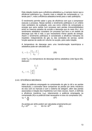 13
Esta relação mostra que a eficiência adiabática ηad é sempre menor que a
eficiência politrópica ηpol. Quanto mais a relação de compressão p2 / p1
tende para 1, mais a eficiência adiabática tende para o valor politrópico.
O rendimento permite saber o grau de eficiência com que o compressor
executa o processo. Nesse sentido o rendimento politrópico é um critério
mais verdadeiro de avaliação, pois usa como critério de comparação a
energia que seria cedida num processo sem perdas (irreversibilidades)
entre os mesmos estados de sucção e descarga que os reais (HP). Já o
rendimento adiabático considera um processo que leva a um estado de
descarga que não é real, e que necessitaria menor aporte de energia.
Assim o rendimento politrópico é considerado a eficiência hidráulica do
impelidor, independendo do gás ou das condições de serviço, sendo
função apenas da vazão em volume na sucção, para cada rotação.
A temperatura de descarga para uma transformação isoentrópica e
adiabática pode ser calculada por:
⎟⎟
⎠
⎞
⎜⎜
⎝
⎛ −
+=
ad
S
TT
TT
η
12
12 , (25)
onde T2S é a temperatura de descarga teórica adiabática (vide figura 6A),
dada por:
⎟
⎠
⎞
⎜
⎝
⎛
=
−
1
2
.
1
12
P
p
TT
k
k
S
(26)
2.4.6. EFICIÊNCIA MECÂNICA
Além da potência empregada na compressão do gás (a útil e as perdas
hidráulicas), o acionador deve compensar as perdas por atrito mecânico
do eixo com os mancais e com o sistema de selagem, além das perdas
associadas à rotação dos impelidores num meio viscoso. Assim, é definida
a eficiência mecânica (ηM), relacionando a potência empregada na
compressão (N) e a potência total necessária no eixo do compressor (W).
ηM = N (27)
W
As perdas por atrito podem ser calculadas empiramente por:
Pat = N0,4
=> W= N + N0,4
(28 )
 