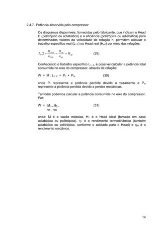 14
2.4.7. Potência absorvida pelo compressor
Os diagramas disponíveis, fornecidos pelo fabricante, que indicam o Head
H (politrópico ou adiabático) e a eficiência (politrópica ou adiabática) para
determinados valores da velocidade de rotação n, permitem calcular o
trabalho específico real (L1,2) ou Head real (Heff) por meio das relações:
eff
ad
ad
POL
POL
H
n
H
n
H
L ===2,1 (29)
Conhecendo o trabalho específico L1, 2, é possível calcular a potência total
consumida no eixo do compressor, através da relação:
W = M . L1, 2 + Pf + Pm (30)
onde Pf representa a potência perdida devido a vazamento e Pm
representa a potência perdida devido a perdas mecânicas.
Também podemos calcular a potência consumida no eixo do compressor.
Por:
W = M . HT (31)
ηT . ηM
onde: M é a vazão mássica, HT é o Head ideal (tornado em base
adiabática ou politrópica), ηT é o rendimento termodinâmico (também
adiabático ou politrópico, conforme o adotado para o Head) e ηM é o
rendimento mecânico.
 