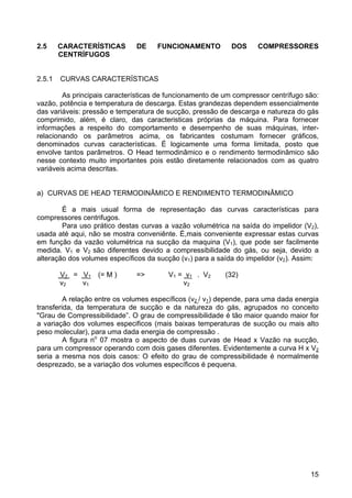 15
2.5 CARACTERÍSTICAS DE FUNCIONAMENTO DOS COMPRESSORES
CENTRÍFUGOS
2.5.1 CURVAS CARACTERÍSTICAS
As principais características de funcionamento de um compressor centrífugo são:
vazão, potência e temperatura de descarga. Estas grandezas dependem essencialmente
das variáveis: pressão e temperatura de sucção, pressão de descarga e natureza do gás
comprimido, além, é claro, das caracteristicas próprias da máquina. Para fornecer
informações a respeito do comportamento e desempenho de suas máquinas, inter-
relacionando os parâmetros acima, os fabricantes costumam fornecer gráficos,
denominados curvas características. É logicamente uma forma limitada, posto que
envolve tantos parâmetros. O Head termodinâmico e o rendimento termodinâmico são
nesse contexto muito importantes pois estão diretamente relacionados com as quatro
variáveis acima descritas.
a) CURVAS DE HEAD TERMODINÂMICO E RENDIMENTO TERMODINÂMICO
É a mais usual forma de representação das curvas características para
compressores centrifugos.
Para uso prático destas curvas a vazão volumétrica na saída do impelidor (V2),
usada até aqui, não se mostra conveniênte. É,mais conveniente expressar estas curvas
em função da vazão volumétrica na sucção da maquina (V1), que pode ser facilmente
medida. V1 e V2 são diferentes devido a compressibilidade do gás, ou seja, devido a
alteração dos volumes específicos da sucção (v1) para a saída do impelidor (v2). Assim:
V2 = V1 (= M ) => V1 = v1 . V2 (32)
v2 v1 v2
A relação entre os volumes específicos (v2 / v1) depende, para uma dada energia
transferida, da temperatura de sucção e da natureza do gás, agrupados no conceito
"Grau de Compressibilidade”. O grau de compressibilidade é tão maior quando maior for
a variação dos volumes especificos (mais baixas temperaturas de sucção ou mais alto
peso molecular), para uma dada energia de compressão .
A figura no
07 mostra o aspecto de duas curvas de Head x Vazão na sucção,
para um compressor operando com dois gases diferentes. Evidentemente a curva H x V2
seria a mesma nos dois casos: O efeito do grau de compressibilidade é normalmente
desprezado, se a variação dos volumes específicos é pequena.
 