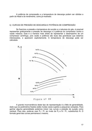 17
A potência de compressão e a temperatura de descarga podem ser obtidas a
partir do Head e do rendimento, como já mostrado.
b) CURVAS DE PRESSÃO DE DESCARGA E POTÊNCIA DE COMPRESSÃO
Se fixarmos a pressão e temperatura de sucção e a natureza do gás, é possível
representar graficamente a pressão de descarga e a potência do compressor contra a
vazão mássica. Esta é a maneira mais direta de representar o desempenho de um
compressor centrifugo, pois vazão e potência são duas das grandezas que estamos
interessados, e aparecem explicitamente. A temperatura de descarga pode ser
calculada.
A grande inconveniência deste tipo de representação é a falta de generalidade,
dado que os parâmetros fixados estão muitas vezes sujeitos a pequenas variações. Para
ganhar alguma generalidade podemos incluir nas curvas a pressão de sucção como
variável. Para isso, pode-se usar P2 / P1 ao invés de P2 e N / P1, substituindo N. O
formato geral das curvas permanece o mesmo.
 