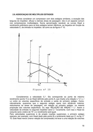18
2.6.ASSOCIAÇAO DE MÚLTIPLOS ESTÁGIOS
Vamos considerar um compressor com dois estágios similares, a exceção das
larguras do impelidor, difusor e demais áreas de passagem. Isto é um aspecto comum
nos compressores multiestágios. Numa aproximação razoável, as curvas Head e
rendimento politrópico para os dois estágios seriam idênticos, se traçados em função da
velocidade C1 de entrada no impelidor, tal como as da figura no
10.
Consideremos a velocidade C1*. Ela corresponde ao ponto de máximo
rendimento (ponto Y) e ao Head definido pelo ponto A, que impõe uma relação rv* (= v1 /
v2) entre os volumes específicos de entrada e saída do primeiro estágio. Como,
naturalmente, queremos que o segundo estágio opere com eficiência máxima,
reduziremos as áreas de passagem, em relação ao primeiro estágio, na mesma
proporção dos volumes específicos. Ou seja: RELAÇÃO DE ÁREAS = rv*. Assim a
velocidade de entrada no segundo impelidor será C1* novamente. Com isso o Head do
conjunto será o dobro de "A", e o rendimento será igual.
Para velocidades superiores à de projeto (vazões supeirores), o primeiro estágio
operaria, por exemplo, com Head dado pelo ponto B e rendimento dado por Z, na fig. no
10. Este head menor (menor relação de compressão) irá levar a uma relação de volumes
 