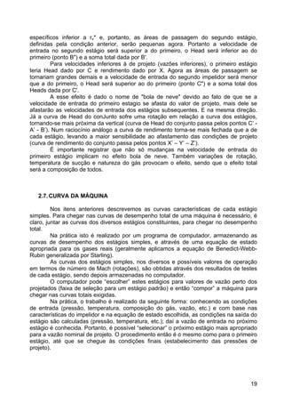 19
específicos inferior a rv* e, portanto, as áreas de passagem do segundo estágio,
definidas pela condição anterior, serão pequenas agora. Portanto a velocidade de
entrada no segundo estágio será superior a do primeiro, o Head será inferior ao do
primeiro (ponto B") e a soma total dada por B'.
Para velocidades inferiores à de projeto (vazões inferiores), o primeiro estágio
teria Head dado por C e rendimento dado por X. Agora as áreas de passagem se
tornariam grandes demais e a velocidade de entrada do segundo impelidor será menor
que a do primeiro, o Head será superior ao do primeiro (ponto C") e a soma total dos
Heads dada por C'.
A esse efeito é dado o nome de "bola de neve" devido ao fato de que se a
velocidade de entrada do primeiro estagio se afasta do valor de projeto, mais dele se
afastarão as velocidades de entrada dos estágios subsequentes. E na mesma direção.
Já a curva de Head do conJunto sofre uma rotação em relação a curva dos estágios,
tornando-se mais próxima da vertical (curva de Head do conjunto passa pelos pontos C’ -
A’ - B’). Num raciocínio análogo a curva de rendimento torna-se mais fechada que a de
cada estágio, levando a maior sensibilidade ao afastamento das condições de projeto
(curva de rendimento do conjunto passa pelos pontos X’ – Y’ – Z’).
É importante registrar que não só mudanças na velocidade de entrada do
primeiro estágio implicam no efeito bola de neve. Também variações de rotação,
temperatura de sucção e natureza do gás provocam o efeito, sendo que o efeito total
será a composição de todos.
2.7.CURVA DA MÁQUINA
Nos itens anteriores descrevemos as curvas características de cada estágio
simples. Para chegar nas curvas de desempenho total de uma máquina é necessário, é
claro, juntar as curvas dos diversos estágios constituintes, para chegar no desempenho
total.
Na prática isto é realizado por um programa de computador, armazenando as
curvas de desempenho dos estágios simples, e através de uma equação de estado
apropriada para os gases reais (geralmente aplicamos a equação de Benedict-Webb-
Rubin generalizada por Starling).
As curvas dos estágios simples, nos diversos e possíveis valores de operação
em termos de número de Mach (rotações), são obtidas através dos resultados de testes
de cada estágio, sendo depois armazenadas no computador.
O computador pode “escolher” estes estágios para valores de vazão perto dos
projetados (faixa de seleção para um estágio padrão) e então “compor” a máquina para
chegar nas curvas totais exigidas.
Na prática, o trabalho é realizado da seguinte forma: conhecendo as condições
de entrada (pressão, temperatura, composição do gás, vazão, etc.) e com base nas
características do impelidor e na equação de estado escolhida, as condições na saída do
estágio são calculadas (pressão, temperatura, etc.); daí a vazão de entrada no próximo
estágio é conhecida. Portanto, é possível “selecionar” o próximo estágio mais apropriado
para a vazão nominal de projeto. O procedimento então é o mesmo como para o primeiro
estágio, até que se chegue às condições finais (estabelecimento das pressões de
projeto).
 