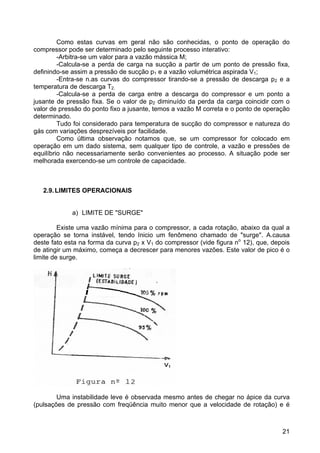 21
Como estas curvas em geral não são conhecidas, o ponto de operação do
compressor pode ser determinado pelo seguinte processo interativo:
-Arbitra-se um valor para a vazão mássica M;
-Calcula-se a perda de carga na sucção a partir de um ponto de pressão fixa,
definindo-se assim a pressão de sucção p1 e a vazão volumétrica aspirada V1;
-Entra-se n.as curvas do compressor tirando-se a pressão de descarga p2 e a
temperatura de descarga T2.
-Calcula-se a perda de carga entre a descarga do compressor e um ponto a
jusante de pressão fixa. Se o valor de p2 diminuído da perda da carga coincidir com o
valor de pressão do ponto fixo a jusante, temos a vazão M correta e o ponto de operação
determinado.
Tudo foi considerado para temperatura de sucção do compressor e natureza do
gás com variações desprezíveis por facilidade.
Como última observação notamos que, se um compressor for colocado em
operação em um dado sistema, sem qualquer tipo de controle, a vazão e pressões de
equilíbrio não necessariamente serão convenientes ao processo. A situação pode ser
melhorada exercendo-se um controle de capacidade.
2.9.LIMITES OPERACIONAIS
a) LIMITE DE "SURGE"
Existe uma vazão mínima para o compressor, a cada rotação, abaixo da qual a
operação se torna instável, tendo Inicio um fenômeno chamado de "surge". A.causa
deste fato esta na forma da curva p2 x V1 do compressor (vide figura no
12), que, depois
de atingir um máximo, começa a decrescer para menores vazões. Este valor de pico é o
limite de surge.
Uma instabilidade leve é observada mesmo antes de chegar no ápice da curva
(pulsações de pressão com freqüência muito menor que a velocidade de rotação) e é
 