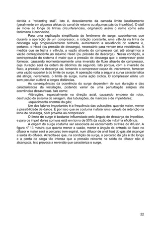 22
devida a “rottanting stall”, isto é, descolamento da camada limite localizamente
(geralmente em algumas aletas do canal de retorno ou algumas pás do impelidor). O stall
se move ao longo de linhas circunferenciais, originando assim o nome como este
fenômeno é conhecido.
Para uma explicação simplificada do fenômeno de surge, suponhamos que
durante a operação de um compressor, a rotação constante, uma válvula na linha de
descarga seja progressivamente fechada, aumentando a resistência do sistema e,
portanto, o Head (ou pressão de descarga), necessário para vencer esta resistência. À
medida que se fecha a válvula, a vazão através do compressor cai, até atingirmos a
vazão correspondente ao máximo Head (ou pressão de descarga). Nessa condição, a
contrapressão do sistema é maior que a pressão de descarga que o compressor pode
fornecer, causando momentaneamente uma inversão de fluxo através do compressor,
cuja duração será da ordem de décimos de segundo. Isto porque, com a inversão de
fluxo, a pressão na descarga cai, tornando o compressor capaz de, novamente, fornecer
uma vazão superior à do limite de surge. A operação volta a seguir a curva característica
até atingir, novamente, o limite de surge, numa ação cíclica. O compressor emite um
som peculiar audível a longas distâncias.
As consequências da ocorrência do surge dependem de sua duração e das
características da instalação, podendo variar de uma perturbação simples até
ocorrências desastrosas, tais como:
-Vibrações, especialmente na direção axial, causando empeno do rotor,
destruição do sistema de selagem, das tubulações, de mancais e de impelidores;
-Aquecimento anormal do gás;
Um dos fatores importantes é a frequência das pulsações: quando maior, menor
a possibilidade de danos. É por isso que se costuma instalar uma válvula de retenção na
linha de descarga, bem próxima ao compressor.
O limite de surge é bastante influenciado pelo ângulo de descarga do impelidor,
e para os impeli dores comuns está em torno de 50% da vazão de máxima eficiência.
A origem do surge costuma ser associada ao escoamento através do difusor. A
figura no
13 mostra que quanto menor a vazão, menor o ângulo de entrada do fluxo no
difusor e maior será o percurso (em espiral, num difusor de anel liso) do gás até alcançar
a salda do difusor. Acredita-se que, na condição de surge, o percurso do gás é tão longo
e a perda de carga tão intensa que a pressão reinante na salda do difusor não é
alcançada. Isto provoca a reversão que caracteriza o surge.
 