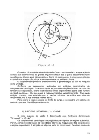 23
Quando o difusor é aletado o início do fenômeno está associado a separação da
camada que ocorre devido ao grande ângulo de ataque sob o qual o escoamento incide
nas aletas do difusor, para baixas vazões. Como no caso anterior o processo de difusão
e prejudicado e o gás não atinge a pressão reinante na saída do difusor.
O surge também pode ser entendido como a generalização do stall na máquina
como um todo.
Conforme as experiências realizadas em estágios padronizados de
compressores centrífugos, durante as quais as pulsações de pressão com baixa vazão
também são registradas, foram estabelecidos limites experimentais (para cada número
de Mach periférico - Mu) nos quais a máquina trabalha satisfatoriamente. Para cada
estágio, portanto, são estabelecidas a vazões mínimas específica nas diversas
velocidades, isto é, nos diversos valores de Mu.
Para operar a vazões abaixo do limite de surge, é necessário um sistema de
controle, que será discutido posteriormente.
b) LIMITE DE "STONEWALL" ou “CHOKE”
O limite superior de vazão é determinado pelo fenômeno denominado
"Stonewall" ou “Choke”.
Os compressores centrífugos são projetados para operar em regime subsônico.
Porém, acima de certa vazão, as velocidades através da máquina são tão elevadas que
o regime supersônico é atingido em alguma parte do compressor. Resultam ondas de
 