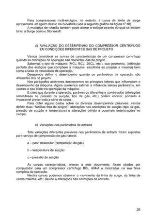 26
Para compressores multi-estágios, no entanto, a curva de limite de surge
apresentará um ligeiro desvio na curvatura (vide o segundo gráfico da figura no
16).
A mudança de rotação também pode alterar o estágio através do qual se iniciam
tanto o Surge como o Stonewall.
d) AVALIAÇÃO DO DESEMPENHO DO COMPRESSOR CENTRÍFUGO
EM CONDIÇÕES DIFERENTES DAS DE PROJETO
Vamos considerar as curvas de características de um compressor centrífugo
quando as condições de operação são diferentes das de projeto.
Sabemos o tipo de máquina (MCL, BCL, 2BCL, etc.), sua geometria, (definição
perfeita dos estágios que compõem a máquina, escolhida ao projetar a mesma) bem
como a faixa de velocidade de operação.
Desejamos definir o desempenho quando os parâmetros de operação são
diferentes dos de projeto.
Nos parágrafos anteriores descrevemos os principais fatores que influenciam o
desempenho da máquina. Agora queremos estimar a influência destes parâmetros, em
valores e seu efeito na operação da máquina.
É claro que durante a operação, parâmetros diferentes e combinados (alterações
simultâneas na pressão de sucção, tipo de gás, etc.) podem ocorrer; portanto é
impossível prever toda a série de casos.
Para obter alguns dados sobre os diversos desempenhos possíveis, vamos
definir duas “famílias fora de projeto”: alterações nas condições de sucção (tipo de gás,
pressão de sucção e temperatura) e alterações devido a possíveis deteriorações no
campo.
e) Variações nos parâmetros de entrada
Três variações diferentes possíveis nos parâmetros de entrada foram supostas
para serviço de compressão de gás natural:
a – peso molecular (composição do gás)
b – temperatura de sucção
c – pressão de sucção
As curvas características, anexas a este documento, foram obtidas por
computador para um compressor centrífugo BCL 404/A e mostradas na sua faixa
completa de operação.
Nestas curvas podemos observar o movimento da linha de surge, da linha de
vazão máxima, etc., devido a alterações nas condições de entrada.
 
