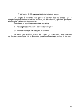 30
f) Variações devido a possíveis deteriorações no campo
Em relação à influência das possíveis deteriorações de campo, que o
compressor pode sofrer durante sua operação, no desempenho, aplicamos premissas
simplificadas para simular as realidades.
Especialmente consideramos os seguintes casos:
a – incrustação dos impelidores e canais de diafragmas
b – aumento das folgas das selagens de labirinto
As curvas características anexas são obtidas por computador, para o mesmo
serviço, da mesma forma que os diagramas para alterações dos parâmetros de entrada.
 