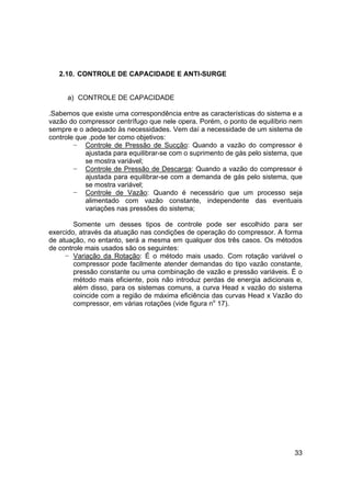 33
2.10. CONTROLE DE CAPACIDADE E ANTI-SURGE
a) CONTROLE DE CAPACIDADE
.Sabemos que existe uma correspondência entre as características do sistema e a
vazão do compressor centrífugo que nele opera. Porém, o ponto de equilíbrio nem
sempre e o adequado às necessidades. Vem daí a necessidade de um sistema de
controle que .pode ter como objetivos:
− Controle de Pressão de Sucção: Quando a vazão do compressor é
ajustada para equilibrar-se com o suprimento de gás pelo sistema, que
se mostra variável;
− Controle de Pressão de Descarga: Quando a vazão do compressor é
ajustada para equilibrar-se com a demanda de gás pelo sistema, que
se mostra variável;
− Controle de Vazão: Quando é necessário que um processo seja
alimentado com vazão constante, independente das eventuais
variações nas pressões do sistema;
Somente um desses tipos de controle pode ser escolhido para ser
exercido, através da atuação nas condições de operação do compressor. A forma
de atuação, no entanto, será a mesma em qualquer dos três casos. Os métodos
de controle mais usados são os seguintes:
− Variação da Rotação: É o método mais usado. Com rotação variável o
compressor pode facilmente atender demandas do tipo vazão constante,
pressão constante ou uma combinação de vazão e pressão variáveis. É o
método mais eficiente, pois não introduz perdas de energia adicionais e,
além disso, para os sistemas comuns, a curva Head x vazão do sistema
coincide com a região de máxima eficiência das curvas Head x Vazão do
compressor, em várias rotações (vide figura no
17).
 