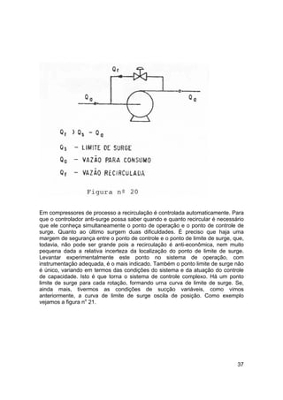 37
Em compressores de processo a recirculação é controlada automaticamente. Para
que o controlador anti-surge possa saber quando e quanto recircular é necessário
que ele conheça simultaneamente o ponto de operação e o ponto de controle de
surge. Quanto ao último surgem duas dificuldades. É preciso que haja uma
margem de segurança entre o ponto de controle e o ponto de limite de surge, que,
todavia, não pode ser grande pois a recirculação é anti-econômica, nem muito
pequena dada a relativa incerteza da localização do ponto de limite de surge.
Levantar experimentalmente este ponto no sistema de operação, com
instrumentação adequada, é o mais indicado. Também o ponto limite de surge não
é único, variando em termos das condições do sistema e da atuação do controle
de capacidade. Isto é que torna o sistema de controle complexo. Há um ponto
limite de surge para cada rotação, formando urna curva de limite de surge. Se,
ainda mais, tivermos as condições de sucção variáveis, como vimos
anteriormente, a curva de limite de surge oscila de posição. Como exemplo
vejamos a figura no
21.
 