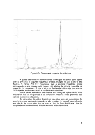 4
Figura 8.3- Diagrama de resposta típica do rotor
A quase totalidade dos compressores centrífugos de grande porte opera
entre a primeira e a segunda freqüências críticas, situação na qual o rotor é dito
flexível. A norma API 617 recomenda que a primeira freqüência crítica
corresponda a uma rotação pelo menos 15% abaixo da mínima requerida na
operação do compressor. E que a segunda freqüência crítica seja pelo menos
20% superior a máxima rotação de funcionamento contínuo.
Vários testes realizados diretamente em condições operacionais reais
mostraram que as freqüências e as amplitudes medidas estão próximas aos
valores esperados/ calculados.
Os parâmetros de projeto disponíveis para atuar sobre as capacidades de
amortecimento e valores de ressonância são: posições do mancal, especialmente
em relação às pontas eixo, tipo de mancal, tipo de fluido lubrificante, tipo de
acoplamento e evidentemente as características elásticas do rotor.
 