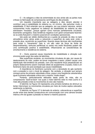 8
C – As selagens a óleo da extremidade do eixo ainda são as partes mais
críticas na fabricação de compressores centrífugos de alta pressão.
Um requisito importante que as selagens a óleo devem atender é
contribuir para a estabilidade do sistema ou, no mínimo, não perturbar muito a
estabilidade. É fácil entender que as selagens, por sua própria natureza, seriam
componentes muito negativos no balanço da estabilidade do sistema se elas
estivessem “travadas”, porque agiriam como mancais perfeitamente circulares,
levemente carregados. Esta tendência negativa é em geral compensada fazendo-
se os anéis flutuarem o máximo possível em condições operacionais.
Isto pode ser obtido distribuindo-se a queda de pressão do óleo no lado
atmosférico entre vários anéis e reduzindo a superfície de cada anel, onde a
pressão atua, recobrindo as superfícies. Quando essas técnicas são insuficientes
para evitar o “travamento” (isto é, um alto valor de força de limite de
desprendimento), ranhuras periféricas ou axiais nos anéis flutuantes podem dar
uma contribuição positiva à estabilidade, influenciando as características de
amortecimento e resistência do sistema.
D – Outra possível causa importante de instabilidade e vibração sub-
síncrona pode surgir dos selos de labirintos.
Nas superfícies anulares, os movimentos circulares do gás, por causa do
deslocamento do rotor, podem se tornar irregulares e assim, podem causar uma
distribuição não-simétrica da pressão, com uma resultante força perpendicular ao
próprio deslocamento (assim chamado efeito de acoplamento cruzado). Este é um
fenômeno típico de auto-excitação que causa instabilidade.
A importância do fenômeno aumenta com a densidade do gás (portanto
com a pressão) e com o local da selagem. Na verdade, a vibração que sempre
começa acima da primeira velocidade crítica, possui uma freqüência característica
igual à primeira velocidade crítica com o mesmo “mode shape”.
Portanto, particularmente delicados deste ponto de vista, são os
compressores “back-to-back” nos quais o maior labirinto está no meio (como é a
mais alta pressão) onde os movimentos do eixo são maiores.
O labirinto na Figura 3.6 representa uma primeira tentativa de diminuir ou
tentar interromper os movimentos circulares por meio de muitos septos colocados
axialmente no labirinto.
O labirinto na Figura 3.7 é derivado do anterior, colocando-se a superfície
anular entre dois dentes consecutivos em comunicação com uma câmara toroidal
interna a fim de igualar a pressão no interior o máximo possível.
 