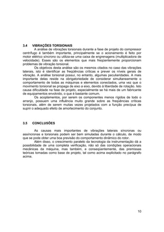 10
3.4 VIBRAÇÕES TORSIONAIS
A análise de vibrações torsionais durante a fase de projeto do compressor
centrífugo é também importante, principalmente se o acionamento é feito por
motor elétrico síncrono ou utiliza-se uma caixa de engrenagens (multiplicadora de
velocidade). Esses são os elementos que mais freqüentemente proporcionam
problemas de vibração torsional.
Os objetivos desta análise são os mesmos citados no caso das vibrações
laterais, isto é identificar as freqüências críticas e prever os níveis gerais de
vibração. A análise torsional possui, no entanto, algumas peculiaridades. A mais
importante delas reside na obrigatoriedade de considerar simultaneamente o
comportamento de todas as máquinas e elementos conectados, uma vez que o
movimento torsional se propaga de eixo a eixo, devido à liberdade de rotação. Isto
causa dificuldade na fase de projeto, especialmente se há mais de um fabricante
de equipamentos envolvido, o que é bastante comum.
Os acoplamentos, por serem os componentes menos rígidos de todo o
arranjo, possuem uma influência muito grande sobre as freqüências críticas
torsionais, além de serem muitas vezes projetados com a função precípua de
suprir o adequado efeito de amortecimento do conjunto.
3.5 CONCLUSÕES
As causas mais importantes de vibrações laterais síncronas ou
assíncronas e torsionais podem ser bem simuladas durante o cálculo, de modo
que se pode obter uma boa previsão do comportamento dinâmico do rotor.
Além disso, o crescimento paralelo da tecnologia da instrumentação dá a
possibilidade de uma completa verificação, não só das condições operacionais
mecânicas da máquina, mas também, e conseqüentemente, das premissas
teóricas tomadas como base de projeto, tal como acima explicitado no parágrafo
acima.
 