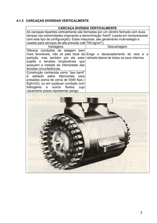 3
4.1.3 CARCAÇAS DIVIDIDAS VERTICALMENTE
CARCAÇA DIVIDIDA VERTICALMENTE
As carcaças bipartida verticalmente são formadas por um cilindro fechado com duas
tampas nas extremidades originando a denominação “barril” (usada em compressores
com este tipo de configuração). Estas máquinas, são geralmente multi-estágio e
usadas para serviços de alta pressão (até 700 kg/cm2
).
Vantagens Desvantagem
Oferece condições de selagem bem
mais favoráveis, não só pelo local da
partição, mas também por ela estar
sujeita a tensões longitudinais que
possuem a metade da intensidade das
tensões circunferências.
Construção conhecida como “tipo barril”
é adotado pelos fabricantes para
pressões acima de cerca de 5000 Kpa (
Kgf/cm2), ou em qualquer condição com
hidrogênio e outros fluidos cujo
vazamento possa representar perigo.
Exige o desacoplamento do eixo e a
retirada lateral de todos os seus internos
 