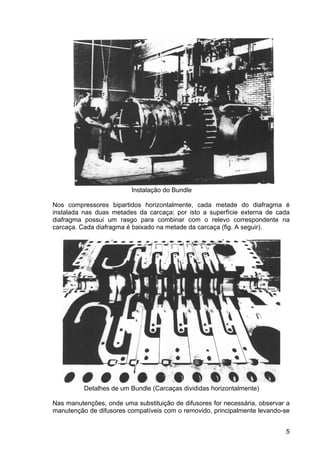 5
Instalação do Bundle
Nos compressores bipartidos horizontalmente, cada metade do diafragma é
instalada nas duas metades da carcaça; por isto a superfície externa de cada
diafragma possui um rasgo para combinar com o relevo correspondente na
carcaça. Cada diafragma é baixado na metade da carcaça (fig. A seguir).
Detalhes de um Bundle (Carcaças divididas horizontalmente)
Nas manutenções, onde uma substituição de difusores for necessária, observar a
manutenção de difusores compatíveis com o removido, principalmente levando-se
 