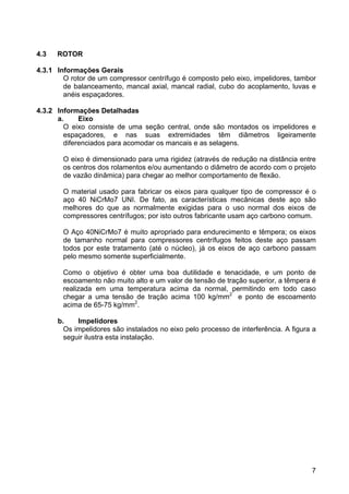 7
4.3 ROTOR
4.3.1 Informações Gerais
O rotor de um compressor centrífugo é composto pelo eixo, impelidores, tambor
de balanceamento, mancal axial, mancal radial, cubo do acoplamento, luvas e
anéis espaçadores.
4.3.2 Informações Detalhadas
a. Eixo
O eixo consiste de uma seção central, onde são montados os impelidores e
espaçadores, e nas suas extremidades têm diâmetros ligeiramente
diferenciados para acomodar os mancais e as selagens.
O eixo é dimensionado para uma rigidez (através de redução na distância entre
os centros dos rolamentos e/ou aumentando o diâmetro de acordo com o projeto
de vazão dinâmica) para chegar ao melhor comportamento de flexão.
O material usado para fabricar os eixos para qualquer tipo de compressor é o
aço 40 NiCrMo7 UNI. De fato, as características mecânicas deste aço são
melhores do que as normalmente exigidas para o uso normal dos eixos de
compressores centrífugos; por isto outros fabricante usam aço carbono comum.
O Aço 40NiCrMo7 é muito apropriado para endurecimento e têmpera; os eixos
de tamanho normal para compressores centrífugos feitos deste aço passam
todos por este tratamento (até o núcleo), já os eixos de aço carbono passam
pelo mesmo somente superficialmente.
Como o objetivo é obter uma boa dutilidade e tenacidade, e um ponto de
escoamento não muito alto e um valor de tensão de tração superior, a têmpera é
realizada em uma temperatura acima da normal, permitindo em todo caso
chegar a uma tensão de tração acima 100 kg/mm2
e ponto de escoamento
acima de 65-75 kg/mm2
.
b. Impelidores
Os impelidores são instalados no eixo pelo processo de interferência. A figura a
seguir ilustra esta instalação.
 