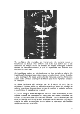 8
Os impelidores são montados por interferência não somente devido à
transmissão de torque, mas também para evitar que soltem sob a alta
velocidade de rotação devido às tensões das forças centrífugas, evitando
também os desbalanceamentos já que os impelidores não estariam mais
concêntricos com o eixo.
Os impelidores podem se, estruturalmente, do tipo fechado ou aberto. Os
impelidores fechados consistem de um cubo, um determinado número de aletas
e uma carenagem. As aletas geralmente são inclinadas para trás. Para união
destas partes (aletas e carenagem) é utilizado pela Nuovo Pignone o processo
de soldagem.
As aletas geralmente são usinadas (ver fig. A seguir) no cubo (ou na
carenagem), depois a unidas por solda internamente. As aletas são usinadas no
cubo ou na proteção dependendo do formato do impelidor e, portanto, conforme
a possibilidade do eletrodo entrar no canal.
Se, devido à largura menor do impelidor, for difícil soldar internamente, a solda
externa é usada: na carenagem (ou cubo) perto das aletas e conforme seu
formato, os rasgos são executados superficialmente. O cubo e a carenagem são
conectados entre si por solda de topo temporária. Ao encher estes rasgos com
material de solda, as superfícies entre a aleta e a carenagem são fundidas
resultando assim em uma solda.
 