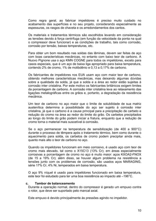 10
Como regra geral, ao fabricar impelidores é preciso muito cuidado no
acabamento das superfícies e no seu projeto, considerando especialmente as
espessuras, os rasgos de chaveta e os arredondamentos dos cantos.
Os materiais e tratamentos térmicos são escolhidos levando em consideração
as tensões devido à força centrífuga (em função da velocidade da ponta na qual
o compressor deve funcionar) e as condições de trabalho, tais como corrosão,
corrosão por tensão, baixas temperaturas, etc.
Para obter um bom resultado nas soldas das lâminas, devem ser feitas de aço
com boas características mecânicas, no entanto com baixo teor de carbono. A
Nuovo Pignone usa o aço KMN COGNE para todos os impelidores, exceto para
casos especiais, que é um aço de baixa liga apropriado para baixa temperatura,
contendo 2% de cromo, 1% de molibdênio e 0,13 a 0,17% de carbono.
Os fabricantes de impelidores nos EUA usam aço com maior teor de carbono,
obtendo melhores características mecânicas, mas deixando algumas dúvidas
sobre a qualidade da solda, já que a solda e a área ao redor estão sujeitas à
corrosão inter cristalina. Por este motivo os fabricantes britânicos exigem limites
da porcentagem de carbono. A corrosão inter cristalina leva ao relaxamento das
ligações metalográficas entre os grãos e, portanto, a degradação da resistência
mecânica.
Um teor de carbono no aço maior que o limite de solubilidade de sua matriz
austenítica determina a possibilidade do aço ser sujeito à corrosão inter
cristalina, já que o carbono é a causa principal para a precipitação de carbeto e
redução do cromo na área ao redor do limite do grão. Os carbetos precipitados
ao longo do limite do grão podem iniciar a fratura, enquanto que a redução de
cromo torna o material mais suscetível à corrosão.
Se o aço permanecer na temperatura de sensibilização (de 400 a 900°C)
durante o processo de têmpera após o tratamento térmico, bem como durante o
aquecimento para solda, os carbetos de cromo podem precipitar ainda mais,
quanto mais alto o teor de carbono no aço.
Quando os impelidores funcionam em meio corrosivo, é usado aço com teor de
cromo mais elevado, tal como o X15C13 (13% Cr); em áreas especialmente
corrosivas a porcentagem de cromo no aço é muito maior: aços KXOA2-FNOX
(de 15 a 19% Cr); além disso, se houver algum problema na resistência a
tensões junto com os problemas de corrosão, são usados aços MARAGING,
série 17% Cr, 4% Ni, temperados em baixa temperatura.
O aço 9% níquel é usado para impelidores funcionado em baixa temperatura,
este teor foi estudado para ter uma boa resistência ao impacto até –196°C.
c. Tambor de balanceamento
Durante a operação normal, dentro do compressor é gerado um empuxo contra
o rotor, que deve ser suportado pelo mancal axial.
Este empuxo é devido principalmente às pressões agindo no impelidor.
 