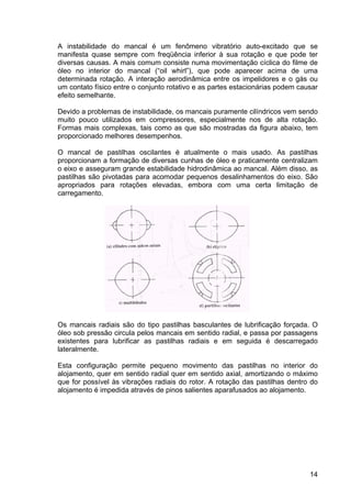 14
A instabilidade do mancal é um fenômeno vibratório auto-excitado que se
manifesta quase sempre com freqüência inferior à sua rotação e que pode ter
diversas causas. A mais comum consiste numa movimentação cíclica do filme de
óleo no interior do mancal (“oil whirl”), que pode aparecer acima de uma
determinada rotação. A interação aerodinâmica entre os impelidores e o gás ou
um contato físico entre o conjunto rotativo e as partes estacionárias podem causar
efeito semelhante.
Devido a problemas de instabilidade, os mancais puramente cilíndricos vem sendo
muito pouco utilizados em compressores, especialmente nos de alta rotação.
Formas mais complexas, tais como as que são mostradas da figura abaixo, tem
proporcionado melhores desempenhos.
O mancal de pastilhas oscilantes é atualmente o mais usado. As pastilhas
proporcionam a formação de diversas cunhas de óleo e praticamente centralizam
o eixo e asseguram grande estabilidade hidrodinâmica ao mancal. Além disso, as
pastilhas são pivotadas para acomodar pequenos desalinhamentos do eixo. São
apropriados para rotações elevadas, embora com uma certa limitação de
carregamento.
Os mancais radiais são do tipo pastilhas basculantes de lubrificação forçada. O
óleo sob pressão circula pelos mancais em sentido radial, e passa por passagens
existentes para lubrificar as pastilhas radiais e em seguida é descarregado
lateralmente.
Esta configuração permite pequeno movimento das pastilhas no interior do
alojamento, quer em sentido radial quer em sentido axial, amortizando o máximo
que for possível às vibrações radiais do rotor. A rotação das pastilhas dentro do
alojamento é impedida através de pinos salientes aparafusados ao alojamento.
 