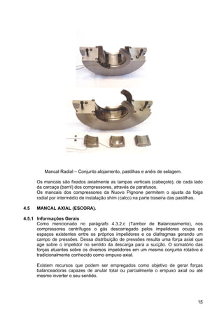15
Mancal Radial – Conjunto alojamento, pastilhas e anéis de selagem.
Os mancais são fixados axialmente as tampas verticais (cabeçote), de cada lado
da carcaça (barril) dos compressores, através de parafusos.
Os mancais dos compressores da Nuovo Pignone permitem o ajusta da folga
radial por intermédio de instalação shim (calco) na parte traseira das pastilhas.
4.5 MANCAL AXIAL (ESCORA).
4.5.1 Informações Gerais
Como mencionado no parágrafo 4.3.2.c (Tambor de Balanceamento), nos
compressores centrífugos o gás descarregado pelos impelidores ocupa os
espaços existentes entre os próprios impelidores e os diafragmas gerando um
campo de pressões. Dessa distribuição de pressões resulta uma força axial que
age sobre o impelidor no sentido da descarga para a sucção. O somatório das
forças atuantes sobre os diversos impelidores em um mesmo conjunto rotativo é
tradicionalmente conhecido como empuxo axial.
Existem recursos que podem ser empregados como objetivo de gerar forças
balanceadoras capazes de anular total ou parcialmente o empuxo axial ou até
mesmo inverter o seu sentido.
 