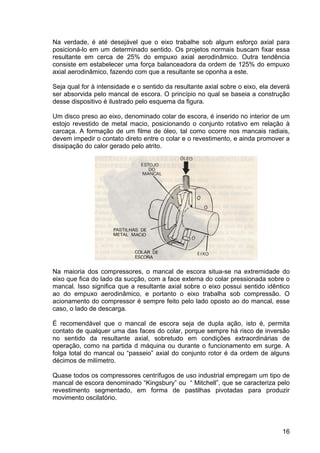 16
Na verdade, é até desejável que o eixo trabalhe sob algum esforço axial para
posicioná-lo em um determinado sentido. Os projetos normais buscam fixar essa
resultante em cerca de 25% do empuxo axial aerodinâmico. Outra tendência
consiste em estabelecer uma força balanceadora da ordem de 125% do empuxo
axial aerodinâmico, fazendo com que a resultante se oponha a este.
Seja qual for à intensidade e o sentido da resultante axial sobre o eixo, ela deverá
ser absorvida pelo mancal de escora. O princípio no qual se baseia a construção
desse dispositivo é ilustrado pelo esquema da figura.
Um disco preso ao eixo, denominado colar de escora, é inserido no interior de um
estojo revestido de metal macio, posicionando o conjunto rotativo em relação à
carcaça. A formação de um filme de óleo, tal como ocorre nos mancais radiais,
devem impedir o contato direto entre o colar e o revestimento, e ainda promover a
dissipação do calor gerado pelo atrito.
Na maioria dos compressores, o mancal de escora situa-se na extremidade do
eixo que fica do lado da sucção, com a face externa do colar pressionada sobre o
mancal. Isso significa que a resultante axial sobre o eixo possui sentido idêntico
ao do empuxo aerodinâmico, e portanto o eixo trabalha sob compressão. O
acionamento do compressor é sempre feito pelo lado oposto ao do mancal, esse
caso, o lado de descarga.
É recomendável que o mancal de escora seja de dupla ação, isto é, permita
contato de qualquer uma das faces do colar, porque sempre há risco de inversão
no sentido da resultante axial, sobretudo em condições extraordinárias de
operação, como na partida d máquina ou durante o funcionamento em surge. A
folga total do mancal ou “passeio” axial do conjunto rotor é da ordem de alguns
décimos de milímetro.
Quase todos os compressores centrífugos de uso industrial empregam um tipo de
mancal de escora denominado “Kingsbury” ou “ Mitchell”, que se caracteriza pelo
revestimento segmentado, em forma de pastilhas pivotadas para produzir
movimento oscilatório.
 