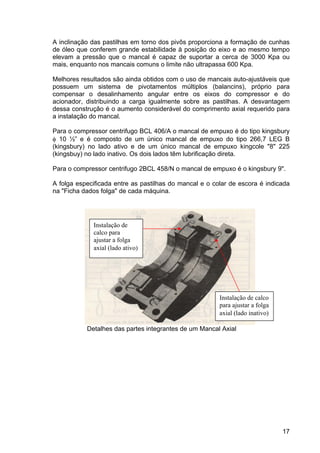 17
A inclinação das pastilhas em torno dos pivôs proporciona a formação de cunhas
de óleo que conferem grande estabilidade à posição do eixo e ao mesmo tempo
elevam a pressão que o mancal é capaz de suportar a cerca de 3000 Kpa ou
mais, enquanto nos mancais comuns o limite não ultrapassa 600 Kpa.
Melhores resultados são ainda obtidos com o uso de mancais auto-ajustáveis que
possuem um sistema de pivotamentos múltiplos (balancins), próprio para
compensar o desalinhamento angular entre os eixos do compressor e do
acionador, distribuindo a carga igualmente sobre as pastilhas. A desvantagem
dessa construção é o aumento considerável do comprimento axial requerido para
a instalação do mancal.
Para o compressor centrifugo BCL 406/A o mancal de empuxo é do tipo kingsbury
φ 10 ½” e é composto de um único mancal de empuxo do tipo 266,7 LEG B
(kingsbury) no lado ativo e de um único mancal de empuxo kingcole "8" 225
(kingsbuy) no lado inativo. Os dois lados têm lubrificação direta.
Para o compressor centrifugo 2BCL 458/N o mancal de empuxo é o kingsbury 9".
A folga especificada entre as pastilhas do mancal e o colar de escora é indicada
na "Ficha dados folga" de cada máquina.
Detalhes das partes integrantes de um Mancal Axial
Instalação de
calco para
ajustar a folga
axial (lado ativo)
Instalação de calco
para ajustar a folga
axial (lado inativo)
 