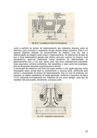 20
Junto à periferia do tambor de balanceamento são instalados diversos anéis de
labirintos, para minimizar o vazamento de gás através dessa superfície. Esse é um
aspecto bastante delicado do funcionamento do sistema, uma vez que a
deteriorização da selagem pode anular o balanceamento. Os defensores da tese de
que a força balanceadora gerada pelo tambor deve-ser superior ao empuxo axial
aerodinâmico apoim-se justamente nessa tendência de deteriorização do
balanceamento com o uso, que, nesse caso, não seria imediatamente prejudicial.
Esse argumento, embora consistente, não sensibiliza a maior parte dos projetistas,
face às dimensões elevadas requeridas para o tambor.
A construção de máquinas com fluxo em duplo sentido é uma opção algumas vezes
empregada apara anular total ou praticamente o empuxo axial, eliminando pelo
menos a necessidade do tambor de balanceamento. Isso é o que se pretende, por
exemplo, ao adotar impelidores de dupla aspiração, conforme o esquema da figura
13.18. Utilizando principalmente em máquinas de um único estágio, esse tipo de
impelidor não está sujeito, obviamente, a empuxo axial.
 