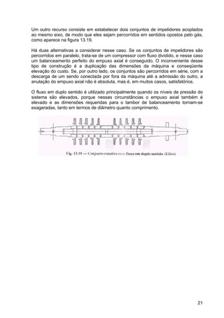 21
Um outro recurso consiste em estabelecer dois conjuntos de impelidores acoplados
ao mesmo eixo, de modo que eles sejam percorridos em sentidos opostos pelo gás,
como aparece na figura 13.19.
Há duas alternativas a considerar nesse caso. Se os conjuntos de impelidores são
percorridos em paralelo, trata-se de um compressor com fluxo dividido, e nesse caso
um balanceamento perfeito do empuxo axial é conseguido. O inconveniente desse
tipo de construção é a duplicação das dimensões da máquina e conseqüente
elevação do custo. Se, por outro lado, os conjuntos são percorridos em série, com a
descarga de um sendo conectada por fora da máquina até a admissão do outro, a
anulação do empuxo axial não é absoluta, mas é, em muitos casos, satisfatórios.
O fluxo em duplo sentido é utilizado principalmente quando os níveis de pressão do
sistema são elevados, porque nessas circunstâncias o empuxo axial também é
elevado e as dimensões requeridas para o tambor de balanceamento tornam-se
exageradas, tanto em termos de diâmetro quanto comprimento.
 