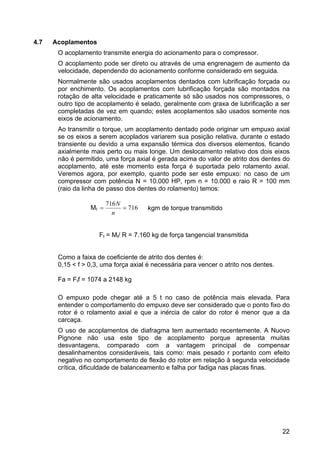 22
4.7 Acoplamentos
O acoplamento transmite energia do acionamento para o compressor.
O acoplamento pode ser direto ou através de uma engrenagem de aumento da
velocidade, dependendo do acionamento conforme considerado em seguida.
Normalmente são usados acoplamentos dentados com lubrificação forçada ou
por enchimento. Os acoplamentos com lubrificação forçada são montados na
rotação de alta velocidade e praticamente só são usados nos compressores, o
outro tipo de acoplamento é selado, geralmente com graxa de lubrificação a ser
completadas de vez em quando; estes acoplamentos são usados somente nos
eixos de acionamento.
Ao transmitir o torque, um acoplamento dentado pode originar um empuxo axial
se os eixos a serem acoplados variarem sua posição relativa, durante o estado
transiente ou devido a uma expansão térmica dos diversos elementos, ficando
axialmente mais perto ou mais longe. Um deslocamento relativo dos dois eixos
não é permitido, uma força axial é gerada acima do valor de atrito dos dentes do
acoplamento, até este momento esta força é suportada pelo rolamento axial.
Veremos agora, por exemplo, quanto pode ser este empuxo: no caso de um
compressor com potência N = 10.000 HP, rpm n = 10.000 e raio R = 100 mm
(raio da linha de passo dos dentes do rolamento) temos:
Mt 716
716
==
n
N
kgm de torque transmitido
Ft = Mt/ R = 7.160 kg de força tangencial transmitida
Como a faixa de coeficiente de atrito dos dentes é:
0,15 < f > 0,3, uma força axial é necessária para vencer o atrito nos dentes.
Fa = Ftf = 1074 a 2148 kg
O empuxo pode chegar até a 5 t no caso de potência mais elevada. Para
entender o comportamento do empuxo deve ser considerado que o ponto fixo do
rotor é o rolamento axial e que a inércia de calor do rotor é menor que a da
carcaça.
O uso de acoplamentos de diafragma tem aumentado recentemente. A Nuovo
Pignone não usa este tipo de acoplamento porque apresenta muitas
desvantagens, comparado com a vantagem principal de compensar
desalinhamentos consideráveis, tais como: mais pesado r portanto com efeito
negativo no comportamento de flexão do rotor em relação à segunda velocidade
crítica, dificuldade de balanceamento e falha por fadiga nas placas finas.
 