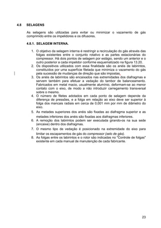 23
4.8 SELAGENS
As selagens são utilizadas para evitar ou minimizar o vazamento de gás
comprimido entre os impelidores e os difusores.
4.8.1. SELAGEM INTERNA.
1. O objetivo da selagem interna é restringir a recirculação do gás através das
folgas existentes entre o conjunto rotativo e as partes estacionárias do
compressor. Há dois pontos de selagem por estágio, sendo um anterior e o
outro posterior a cada impelidor conforme esquematizado na figura 13.20.
2. Os dispositivos utilizados com essa finalidade são os anéis de labirintos,
constituídos por uma superfície filetada que minimiza o vazamento do gás
pela sucessão de mudanças de direção que são impostas.
3. Os anéis de labirintos são encaixados nas extremidades dos diafragmas e
servem também para efetuar a vedação do tambor de balanceamento.
Fabricados em metal macio, usualmente alumínio, deformam-se ao menor
contato com o eixo, de modo a não introduzir carregamento transversal
sobre o mesmo.
4. O número de filetes adotados em cada ponto de selagem depende da
diferença de pressões, e a folga em relação ao eixo deve ser superior à
folga dos mancais radiais em cerca de 0,001 mm por mm de diâmetro do
eixo.
5. As metades superiores dos anéis são fixadas ao diafragma superior e as
metades inferiores dos anéis são fixadas aos diafragmas inferiores.
6. A remoção dos labirintos podem ser executada girando-os na sua sede
(encaixe) dentro dos diafragmas.
7. O mesmo tipo de vedação é posicionado na extremidade do eixo para
limitar os escapamentos de gás do compressor (selo de gás).
8. As folgas entre os labirintos e o rotor são indicadas no "Controle de folgas"
existente em cada manual de manutenção de cada fabricante.
 