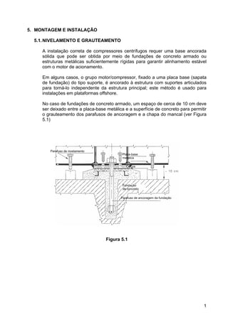 1
5. MONTAGEM E INSTALAÇÃO
5.1.NIVELAMENTO E GRAUTEAMENTO
A instalação correta de compressores centrífugos requer uma base ancorada
sólida que pode ser obtida por meio de fundações de concreto armado ou
estruturas metálicas suficientemente rígidas para garantir alinhamento estável
com o motor de acionamento.
Em alguns casos, o grupo motor/compressor, fixado a uma placa base (sapata
de fundação) do tipo suporte, é ancorado à estrutura com suportes articulados
para torná-lo independente da estrutura principal; este método é usado para
instalações em plataformas offshore.
No caso de fundações de concreto armado, um espaço de cerca de 10 cm deve
ser deixado entre a placa-base metálica e a superfície de concreto para permitir
o grauteamento dos parafusos de ancoragem e a chapa do mancal (ver Figura
5.1)
Figura 5.1
Parafuso de nivelamento
Placa-base
metálica
Calços
Fundação
de concreto
Parafuso de ancoragem da fundação
 
