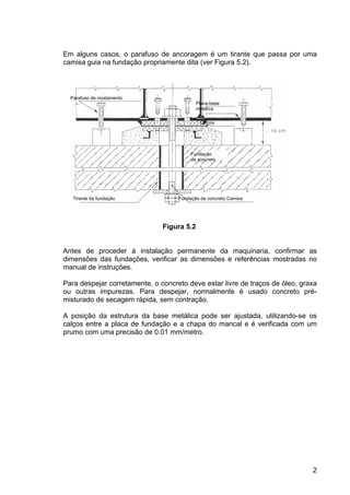2
Em alguns casos, o parafuso de ancoragem é um tirante que passa por uma
camisa guia na fundação propriamente dita (ver Figura 5.2).
Figura 5.2
Antes de proceder à instalação permanente da maquinaria, confirmar as
dimensões das fundações, verificar as dimensões e referências mostradas no
manual de instruções.
Para despejar corretamente, o concreto deve estar livre de traços de óleo, graxa
ou outras impurezas. Para despejar, normalmente é usado concreto pré-
misturado de secagem rápida, sem contração.
A posição da estrutura da base metálica pode ser ajustada, utilizando-se os
calços entre a placa de fundação e a chapa do mancal e é verificada com um
prumo com uma precisão de 0.01 mm/metro.
Parafuso de nivelamento
Placa-base
metálica
Calços
Fundação
de concreto
Fundação de concreto CamisaTirante da fundação
Calços
 