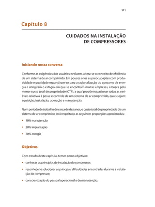 111
CUIDADOS NA INSTALAÇÃO
DE COMPRESSORES
Capítulo 8
Iniciando nossa conversa
Conforme as exigências dos usuários evoluem, altera-se o conceito de eficiência
de um sistema de ar comprimido. Em poucos anos as preocupações com produ-
tividade e qualidade expandiram-se para a racionalização do consumo de ener-
gia e atingiram o estágio em que se encontram muitas empresas, a busca pelo
menor custo total de propriedade (CTP), a qual propõe equacionar todas as vari-
áveis relativas à posse e controle de um sistema de ar comprimido, quais sejam:
aquisição, instalação, operação e manutenção.
Numperíododetrabalhodecercadedezanos,ocustototaldepropriedadedeum
sistema de ar comprimido terá respeitado as seguintes proporções aproximadas:
10% manutenção•	
20% implantação•	
70% energia•	
Objetivos
Com estudo deste capítulo, temos como objetivos:
conhecer os princípios de instalação do compressor;•	
reconhecer e solucionar as principais dificuldades encontradas durante a instala-•	
ção do compressor;
conscientização do pessoal operacional e de manutenção.•	
Compressores.indd 111 9/12/2008 16:42:00
 