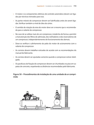 113Capítulo 8 – Cuidados na instalação de compressores
	 O motor e os componentes elétricos de controle automático devem ser liga-•	
dos por técnicos treinados para isso.
	 As partes móveis do compressor devem ser lubrificadas antes de serem liga-•	
das. Verificar também o nível de óleo do cárter.
	 O sentido de rotação do eixo do motor deve ser o mesmo que o recomenda-•	
do para o volante do compressor.
	 No caso de se utilizar mais de um compressor, instalá-los de forma a permitir•	
a manutenção dos filtros de admissão, dos resfriadores e dos reservatórios de
um compressor, independentemente do funcionamento dos demais.
	 Deve-se verificar o alinhamento da polia do motor de acionamento com o•	
volante do compressor.
	 As correias devem trabalhar esticadas de acordo com as recomendações do•	
manual do fabricante.
	 As correias devem ser ajustadas somente quando o compressor estiver desli-•	
gado.
	 Os parafusos de fixação do compressor devem ser chumbados no piso em sa-•	
patas de concreto, respeitando as distâncias recomendadas pelo fabricante.
Figura 50 – Procedimentos de instalação de uma unidade de ar compri-
mido
Compressores.indd 113 9/12/2008 16:42:01
 