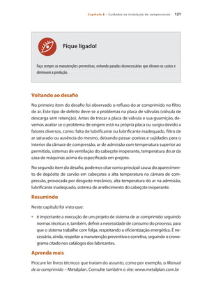 121Capítulo 8 – Cuidados na instalação de compressores
Fique ligado!
Faça sempre as manutenções preventivas, evitando paradas desnecessárias que elevam os custos e
diminuem a produção.
Voltando ao desafio
No primeiro item do desafio foi observado o refluxo do ar comprimido no filtro
de ar. Este tipo de defeito deve-se a problemas na placa de válvulas (válvula de
descarga sem retenção). Antes de trocar a placa de válvula e sua guarnição, de-
vemos avaliar se o problema de origem está na própria placa ou surgiu devido a
fatores diversos, como: falta de lubrificante ou lubrificante inadequado, filtro de
ar saturado ou ausência do mesmo, deixando passar poeiras e sujidades para o
interior da câmara de compressão, ar de admissão com temperatura superior ao
permitido, sistemas de ventilação do cabeçote inoperante, temperatura do ar da
casa de máquinas acima da especificada em projeto.
No segundo item do desafio, podemos citar como principal causa do aparecimen-
to de depósito de carvão em cabeçotes a alta temperatura na câmara de com-
pressão, provocada por desgaste mecânico, alta temperatura do ar na admissão,
lubrificante inadequado, sistema de arrefecimento do cabeçote inoperante.
Resumindo
Neste capítulo foi visto que:
é importante a execução de um projeto de sistema de ar comprimido seguindo•	
normas técnicas e, também, definir a necessidade de consumo do processo, para
que o sistema trabalhe com folga, respeitando a eficientização energética. É ne-
cessário, ainda, respeitar a manutenção preventiva e corretiva, seguindo o crono-
grama citado nos catálogos dos fabricantes.
Aprenda mais
Procure ler livros técnicos que tratam do assunto, como por exemplo, o Manual
de ar comprimido – Metalplan. Consulte também o site: www.metalplan.com.br
Compressores.indd 121 9/12/2008 16:42:03
 