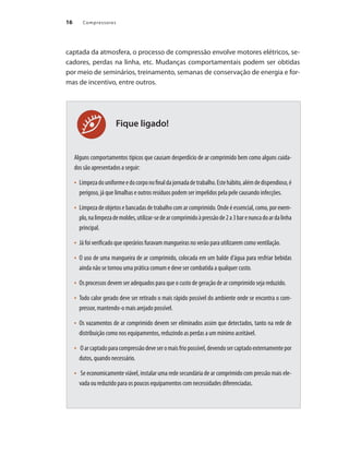 16 Compressores16
Fique ligado!
captada da atmosfera, o processo de compressão envolve motores elétricos, se-
cadores, perdas na linha, etc. Mudanças comportamentais podem ser obtidas
por meio de seminários, treinamento, semanas de conservação de energia e for-
mas de incentivo, entre outros.
Alguns comportamentos típicos que causam desperdício de ar comprimido bem como alguns cuida-
dos são apresentados a seguir:
Limpezadouniformeedocorponofinaldajornadadetrabalho.Estehábito,alémdedispendioso,é•	
perigoso, já que limalhas e outros resíduos podem ser impelidos pela pele causando infecções.
Limpeza de objetos e bancadas de trabalho com ar comprimido. Onde é essencial, como, por exem-•	
plo,nalimpezademoldes,utilizar-sedearcomprimidoàpressãode2a3barenuncadoardalinha
principal.
Já foi verificado que operários furavam mangueiras no verão para utilizarem como ventilação.•	
O uso de uma mangueira de ar comprimido, colocada em um balde d’água para resfriar bebidas•	
ainda não se tornou uma prática comum e deve ser combatida a qualquer custo.
Os processos devem ser adequados para que o custo de geração de ar comprimido seja reduzido.•	
Todo calor gerado deve ser retirado o mais rápido possível do ambiente onde se encontra o com-•	
pressor, mantendo-o mais arejado possível.
Os vazamentos de ar comprimido devem ser eliminados assim que detectados, tanto na rede de•	
distribuição como nos equipamentos, reduzindo as perdas a um mínimo aceitável.
Oarcaptadoparacompressãodeveseromaisfriopossível,devendosercaptadoexternamentepor•	
dutos, quando necessário.
Se economicamente viável, instalar uma rede secundária de ar comprimido com pressão mais ele-•	
vada ou reduzido para os poucos equipamentos com necessidades diferenciadas.
Compressores.indd 16 9/12/2008 16:40:27
 