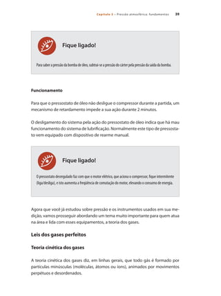 39Capítulo 3 – Pressão atmosférica: fundamentos
Fique ligado!
Fique ligado!
Parasaberapressãodabombadeóleo,subtrai-seapressãodocárterpelapressãodasaídadabomba.
Funcionamento
Para que o pressostato de óleo não desligue o compressor durante a partida, um
mecanismo de retardamento impede a sua ação durante 2 minutos.
O desligamento do sistema pela ação do pressostato de óleo indica que há mau
funcionamento do sistema de lubrificação. Normalmente este tipo de pressosta-
to vem equipado com dispositivo de rearme manual.
O pressostato desregulado faz com que o motor elétrico, que aciona o compressor, fique intermitente
(liga/desliga), e isto aumenta a freqüência de comutação do motor, elevando o consumo de energia.
Agora que você já estudou sobre pressão e os instrumentos usados em sua me-
dição, vamos prosseguir abordando um tema muito importante para quem atua
na área e lida com esses equipamentos, a teoria dos gases.
Leis dos gases perfeitos
Teoria cinética dos gases
A teoria cinética dos gases diz, em linhas gerais, que todo gás é formado por
partículas minúsculas (moléculas, átomos ou íons), animados por movimentos
perpétuos e desordenados.
Compressores.indd 39 9/12/2008 16:40:59
 