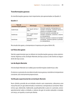 41Capítulo 3 – Pressão atmosférica: fundamentos
Transformações gasosas
As transformações gasosas mais importantes são apresentadas no Quadro 3.
Quadro 3
Tipo de
transformação gasosa
Etimologia Condição de ocorrência
Isotérmicas
(iso =igual; termos =
calor)
Ocorrem quando a temperatura se
mantém constante, variando apenas o
volume e a pressão do gás.
Isobáricas
(iso = igual; baros=
pressão)
Ocorrem quando a pressão se
mantém constante, variando o volume
e a temperatura.
Isocóricas
(iso=igual; coros=
espaço)
Ocorrem quando o volume se mantém
constante, variando apenas a pressão
e a temperatura.
No estudo dos gases, a temperatura é expressa em graus Kelvin (K).
Lei física dos gases
São leis experimentais que se referem às transformações gasosas vistas anterior-
mente.Vejamos as leis: de Boyle-Mariotte, de Gay-Lussac e a de Charles ou Segun-
da lei de Gay-Lussac.
Lei de Boyle-Mariotte
A lei de Boyle-Mariotte só é válida para transformações isotérmicas e diz:
O volume e a pressão de uma determinada massa gasosa, mantida em temperatura
constante, são inversamente proporcionais.
Verificação experimental da Lei de Boyle-Mariotte
Num cilindro, provido de um êmbolo móvel e sem vazamento, colocamos uma
massa fixa de um gás determinado e mantemos a temperatura constante. Nota-
remos que, dobrando, triplicando, quadruplicando o peso (e a pressão, conse-
qüentemente) sobre o êmbolo, o volume de gás irá sendo reduzido à metade,
um terço, um quarto, e assim por diante.
Compressores.indd 41 9/12/2008 16:41:00
 