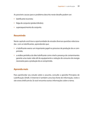 77Capítulo 5 –Lubrificação
As possíveis causas para o problema descrito neste desafio podem ser:
lubrificante incorreto;•	
folga do conjunto (pistão/cilindro);•	
superaquecimento do conjunto.•	
Resumindo
Neste capitulo você teve a oportunidade de estudar diversas questões relaciona-
das com os lubrificantes, aprendendo que:
o lubrificante exerce um importante papel no processo de produção de ar com-•	
primido;
a análise periódica do óleo lubrificante como nível e presença de contaminantes•	
garante uma maior vida útil do equipamento e redução do consumo de energia
necessária para a produção do ar comprimido.
Aprenda mais
Para aprofundar seu estudo sobre o assunto, consulte a apostila Princípios de
Lubrificação (Shell). A Internet é também uma boa fonte de informação, visite o
site www.shell.com.br, lá você encontra outras informações sobre o tema.
Compressores.indd 77 9/12/2008 16:41:29
 