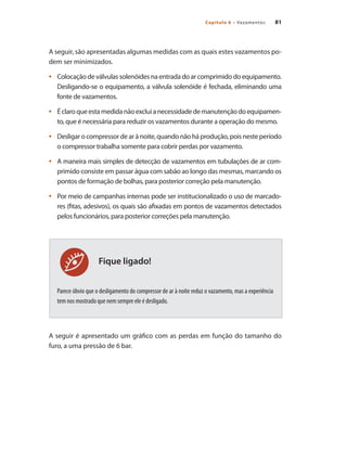 81Capítulo 6 – Vazamentos
Fique ligado!
A seguir, são apresentadas algumas medidas com as quais estes vazamentos po-
dem ser minimizados.
Colocaçãodeválvulassolenóidesnaentradadoarcomprimidodoequipamento.•	
Desligando-se o equipamento, a válvula solenóide é fechada, eliminando uma
fonte de vazamentos.
Éclaroqueestamedidanãoexcluianecessidadedemanutençãodoequipamen-•	
to, que é necessária para reduzir os vazamentos durante a operação do mesmo.
Desligar o compressor de ar à noite, quando não há produção, pois neste período•	
o compressor trabalha somente para cobrir perdas por vazamento.
A maneira mais simples de detecção de vazamentos em tubulações de ar com-•	
primido consiste em passar água com sabão ao longo das mesmas, marcando os
pontos de formação de bolhas, para posterior correção pela manutenção.
Por meio de campanhas internas pode ser institucionalizado o uso de marcado-•	
res (fitas, adesivos), os quais são afixadas em pontos de vazamentos detectados
pelos funcionários, para posterior correções pela manutenção.
Parece óbvio que o desligamento do compressor de ar à noite reduz o vazamento, mas a experiência
tem nos mostrado que nem sempre ele é desligado.
A seguir é apresentado um gráfico com as perdas em função do tamanho do
furo, a uma pressão de 6 bar.
Compressores.indd 81 9/12/2008 16:41:38
 