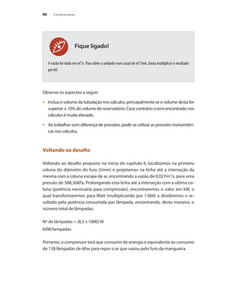 Compressores86
Fique ligado!
A vazão foi dada em m³/s. Para obter a unidade mais usual de m³/min, basta multiplicar o resultado
por 60.
Observe os aspectos a seguir:
Inclua o volume da tubulação nos cálculos, principalmente se o volume desta for•	
superior a 10% do volume do reservatório. Caso contrário o erro encontrado nos
cálculos é muito elevado.
Ao trabalhar com diferença de pressões, pode-se utilizar as pressões manométri-•	
cas nos cálculos.
Voltando ao desafio
Voltando ao desafio proposto no início do capítulo 6, localizamos na primeira
coluna do diâmetro do furo (5mm) e projetamos na linha até a interseção da
mesma com a coluna escape de ar, encontrando a vazão de 0,027m3
/s, para uma
pressão de 588,36kPa. Prolongando esta linha até a interseção com a última co-
luna (potência necessária para compressão), encontraremos o valor em kW, o
qual transformaremos para Watt (multiplicando por 1.000) e dividiremos o re-
sultado pela potência consumida por lâmpada, encontrando, desta maneira, o
número total de lâmpadas.
Nº de lâmpadas = (8,3 x 1000) W
60W/lampadas
Portanto, o compressor terá que consumir de energia o equivalente ao consumo
de 138 lâmpadas de 60w para repor o ar que vazou pelo furo da mangueira.
Compressores.indd 86 9/12/2008 16:41:39
 