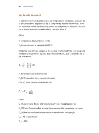 Compressores90
Um desafio para você
1) Determine o percentual de perdas por temperaturas elevadas na captação do
ar em uma central de produção de ar comprimido de uma determinada indús-
tria e considerando o percentual de perdas por temperaturas elevadas, calcule o
custo devido a temperatura elevada na captação deste ar.
Dados:
T0
temperatura do ar ambiente (42ºC)
T’0
temperatura do ar na captação (36ºC)
Utilizando-se a fórmula a seguir, e checando o resultado obtido, com o exposto
na Tabela 2 (Vazamentos e perda de potência em furos), que se encontra no ca-
pítulo anterior.
T0
[K] Temperatura do ar ambiente
T’0
[K] Temperatura do ar captado otimizado
Obs. (K) Kelvin (temperatura absoluta SI)
Onde:
CT
[R$/ano] Custo devido a temperaturas elevadas na captação do ar.
Cac
[R$/ano] Custo anual de geração de ar comprimido, compressor em carga.
T%
[%] Percentual de perdas por temperaturas elevadas na captação.
Cac
= R$ 36.000,00/ano
T%
= 1,90%
Compressores.indd 90 9/12/2008 16:41:47
 